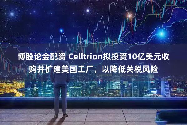 博股论金配资 Celltrion拟投资10亿美元收购并扩建美国工厂，以降低关税风险