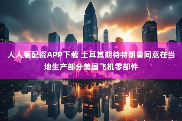 人人顺配资APP下载 土耳其期待特朗普同意在当地生产部分美国飞机零部件