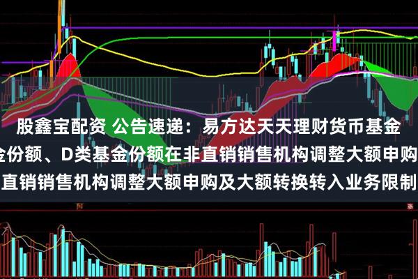 股鑫宝配资 公告速递：易方达天天理财货币基金A类基金份额、C类基金份额、D类基金份额在非直销销售机构调整大额申购及大额转换转入业务限制