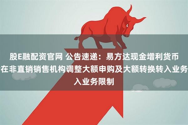 股E融配资官网 公告速递：易方达现金增利货币基金在非直销销售机构调整大额申购及大额转换转入业务限制