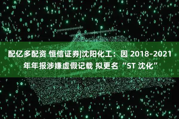 配亿多配资 恒信证券|沈阳化工：因 2018–2021 年年报涉嫌虚假记载 拟更名 “ST 沈化”