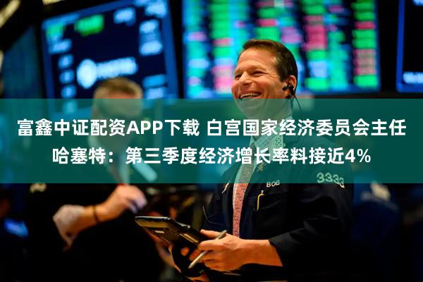 富鑫中证配资APP下载 白宫国家经济委员会主任哈塞特：第三季度经济增长率料接近4%