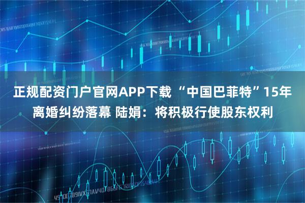 正规配资门户官网APP下载 “中国巴菲特”15年离婚纠纷落幕 陆娟：将积极行使股东权利