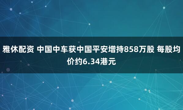 雅休配资 中国中车获中国平安增持858万股 每股均价约6.34港元