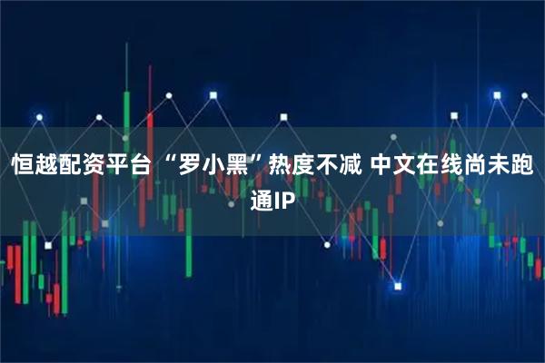 恒越配资平台 “罗小黑”热度不减 中文在线尚未跑通IP