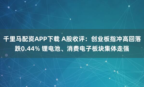 千里马配资APP下载 A股收评：创业板指冲高回落跌0.44% 锂电池、消费电子板块集体走强