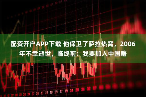 配资开户APP下载 他保卫了萨拉热窝，2006年不幸逝世，临终前：我要加入中国籍