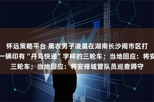 怀远策略平台 黑衣男子凌晨在湖南长沙闹市区打捞地沟油，身旁停着一辆印有“丹鸟快递”字样的三轮车；当地回应：将安排城管队员巡查蹲守