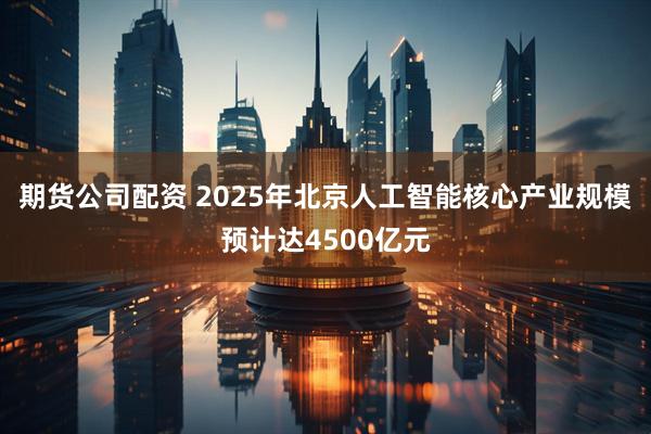 期货公司配资 2025年北京人工智能核心产业规模预计达4500亿元