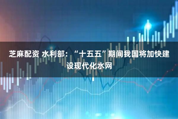 芝麻配资 水利部：“十五五”期间我国将加快建设现代化水网