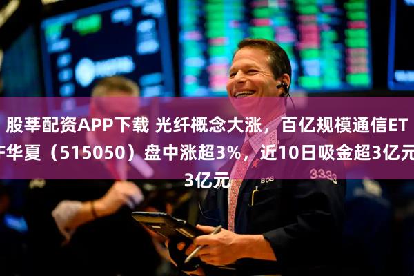 股莘配资APP下载 光纤概念大涨，百亿规模通信ETF华夏（515050）盘中涨超3%，近10日吸金超3亿元
