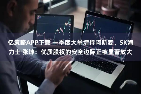 亿策略APP下载 一季度大举增持阿斯麦、SK海力士 张坤：优质股权的安全边际正被显著放大