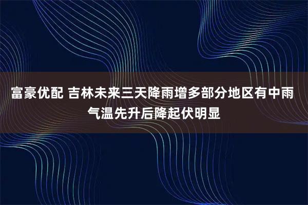 富豪优配 吉林未来三天降雨增多部分地区有中雨 气温先升后降起伏明显