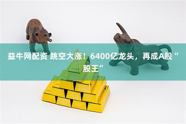 益牛网配资 跳空大涨！6400亿龙头，再成A股“股王”