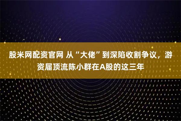 股米网配资官网 从“大佬”到深陷收割争议，游资届顶流陈小群在A股的这三年