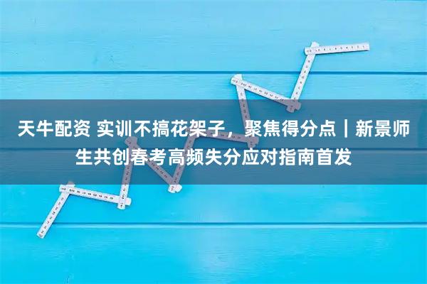 天牛配资 实训不搞花架子，聚焦得分点｜新景师生共创春考高频失分应对指南首发