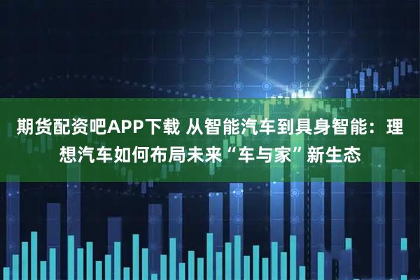 期货配资吧APP下载 从智能汽车到具身智能：理想汽车如何布局未来“车与家”新生态