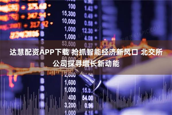 达慧配资APP下载 抢抓智能经济新风口 北交所公司探寻增长新动能