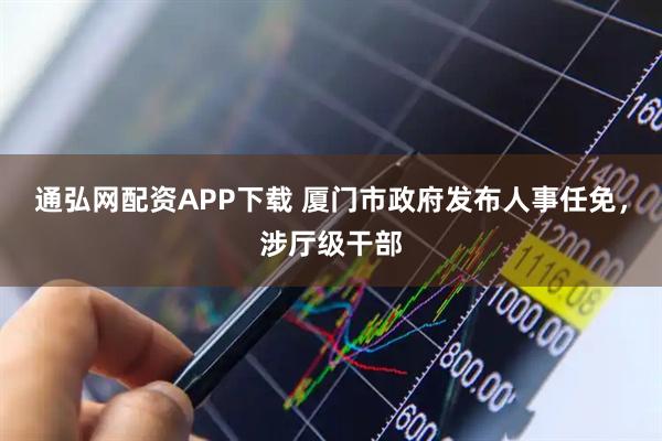 通弘网配资APP下载 厦门市政府发布人事任免,涉厅级干部