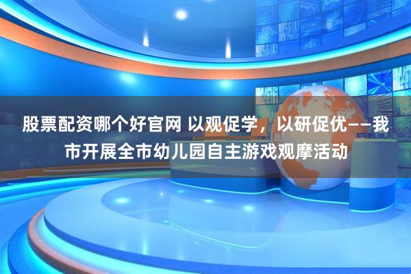 股票配资哪个好官网 以观促学，以研促优——我市开展全市幼儿园自主游戏观摩活动