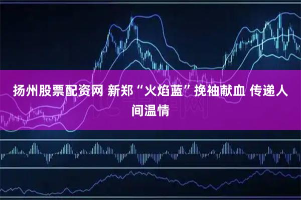 扬州股票配资网 新郑“火焰蓝”挽袖献血 传递人间温情
