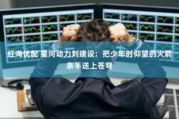 红海优配 星河动力刘建设：把少年时仰望的火箭亲手送上苍穹