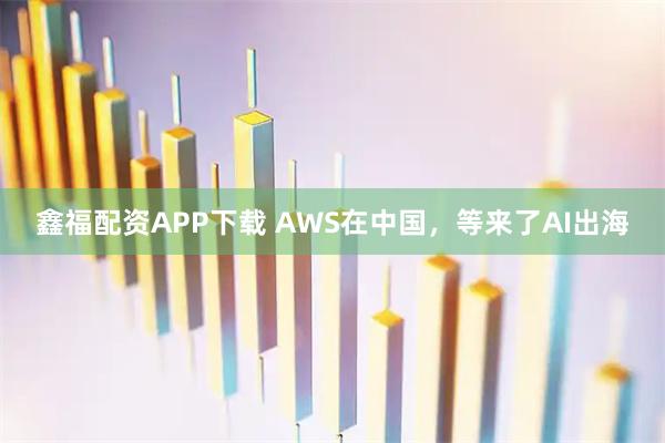 鑫福配资APP下载 AWS在中国，等来了AI出海