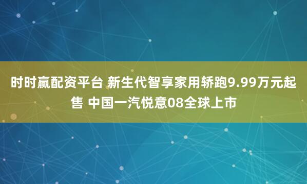 时时赢配资平台 新生代智享家用轿跑9.99万元起售 中国一汽悦意08全球上市