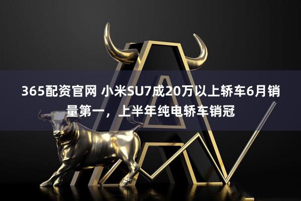 365配资官网 小米SU7成20万以上轿车6月销量第一，上半年纯电轿车销冠