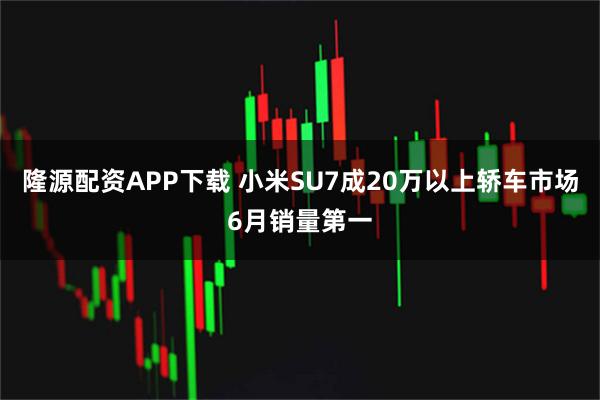 隆源配资APP下载 小米SU7成20万以上轿车市场6月销量第一